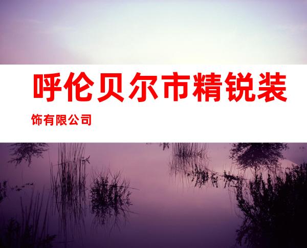 呼伦贝尔市精锐装饰有限公司